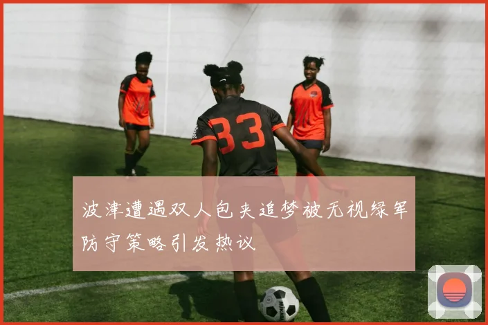 波津遭遇双人包夹追梦被无视绿军防守策略引发热议
