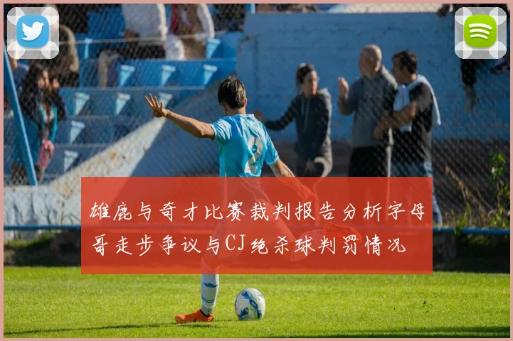 雄鹿与奇才比赛裁判报告分析字母哥走步争议与CJ绝杀球判罚情况