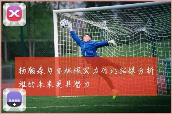 杨瀚森与克林根实力对比拓媒分析谁的未来更具潜力