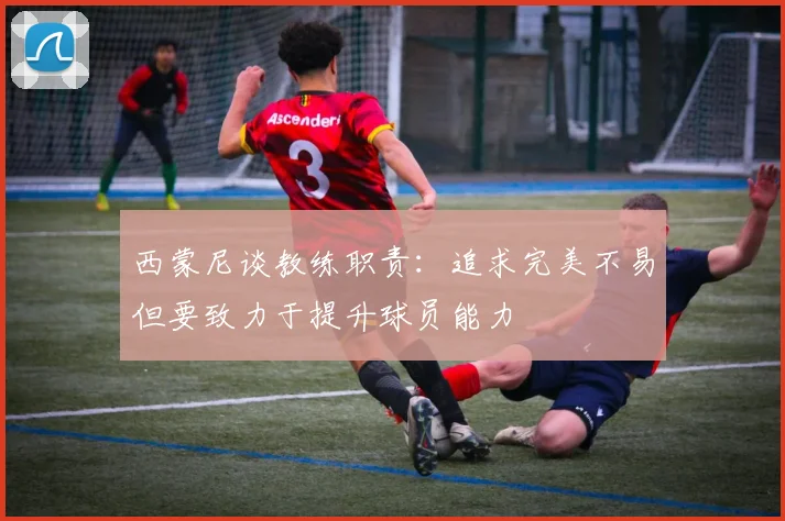 西蒙尼谈教练职责：追求完美不易但要致力于提升球员能力