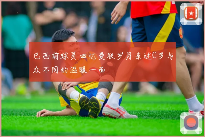 巴西前球员回忆曼联岁月亲述C罗与众不同的温暖一面