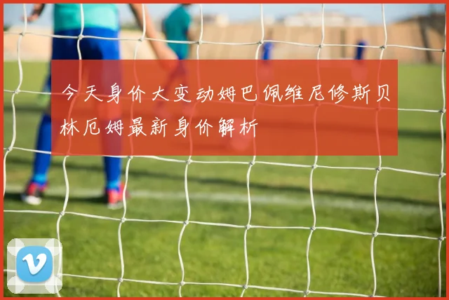 今天身价大变动姆巴佩维尼修斯贝林厄姆最新身价解析