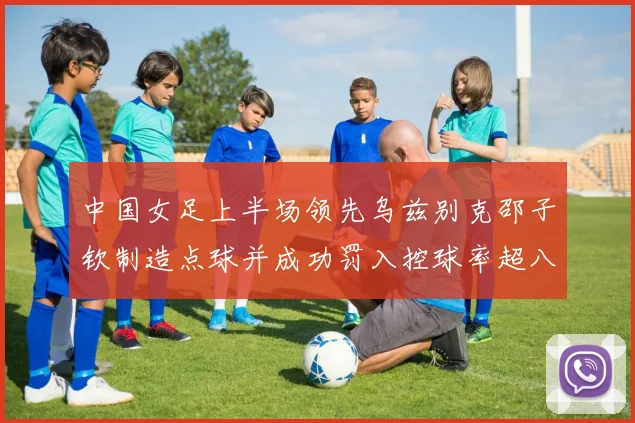 中国女足上半场领先乌兹别克邵子钦制造点球并成功罚入控球率超八成