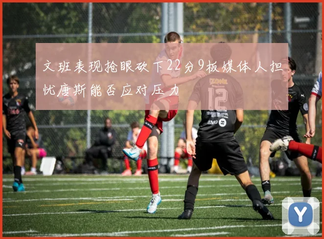 文班表现抢眼砍下22分9板媒体人担忧唐斯能否应对压力