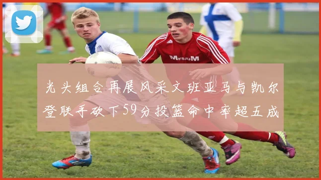 光头组合再展风采文班亚马与凯尔登联手砍下59分投篮命中率超五成