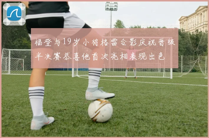 福登与19岁小将格雷合影庆祝晋级半决赛恭喜他首次亮相表现出色