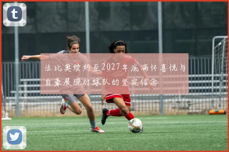 法比奥续约至2027年底满怀喜悦与自豪展现对球队的坚定信念