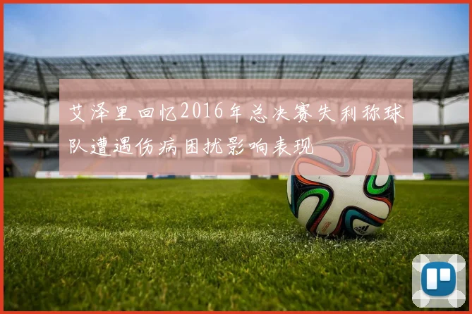 艾泽里回忆2016年总决赛失利称球队遭遇伤病困扰影响表现