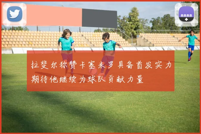 拉斐尔称赞卡塞米罗具备首发实力期待他继续为球队贡献力量