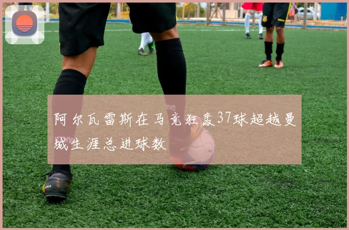 阿尔瓦雷斯在马竞狂轰37球超越曼城生涯总进球数