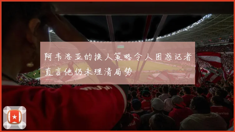 阿韦洛亚的换人策略令人困惑记者直言他仍未理清局势