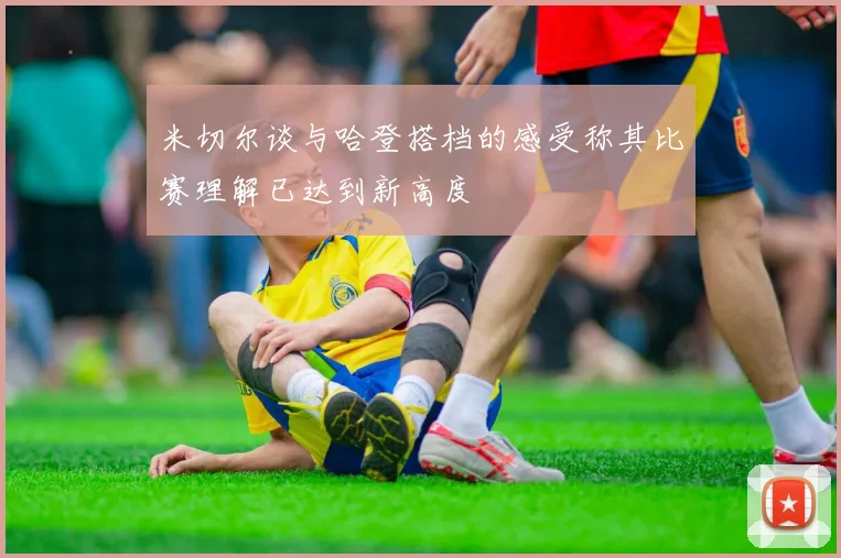 米切尔谈与哈登搭档的感受称其比赛理解已达到新高度