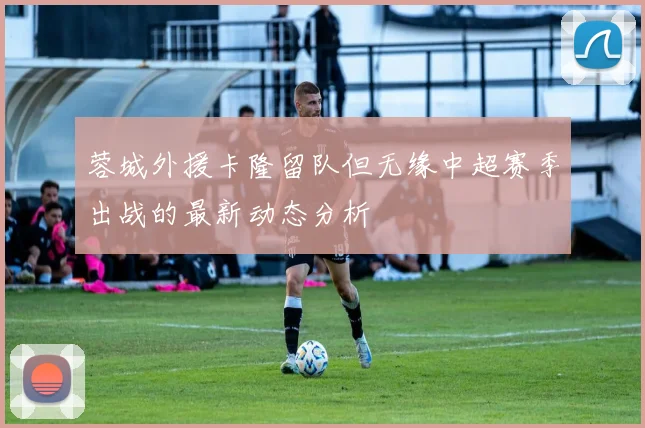 蓉城外援卡隆留队但无缘中超赛季出战的最新动态分析
