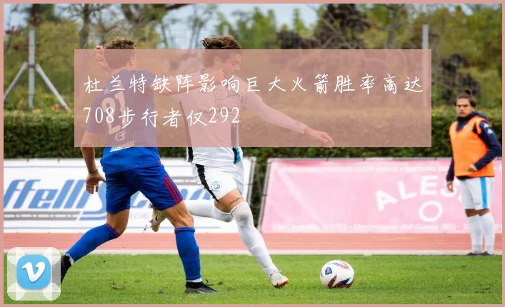杜兰特缺阵影响巨大火箭胜率高达708步行者仅292
